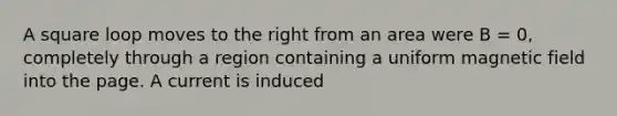 A square loop moves to the right from an area were B = 0, completely through a region containing a uniform magnetic field into the page. A current is induced