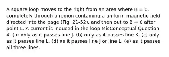 A square loop moves to the right from an area where B = 0, completely through a region containing a uniform magnetic field directed into the page (Fig. 21-52), and then out to B = 0 after point L. A current is induced in the loop MisConceptual Question 4. (a) only as it passes line J. (b) only as it passes line K. (c) only as it passes line L. (d) as it passes line J or line L. (e) as it passes all three lines.