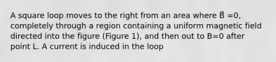 A square loop moves to the right from an area where B⃗ =0, completely through a region containing a uniform magnetic field directed into the figure (Figure 1), and then out to B=0 after point L. A current is induced in the loop