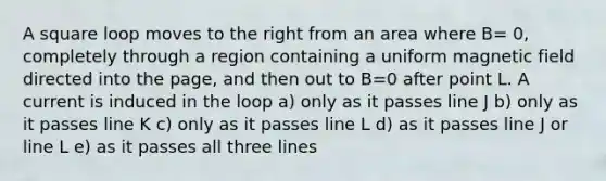 A square loop moves to the right from an area where B= 0, completely through a region containing a uniform magnetic field directed into the page, and then out to B=0 after point L. A current is induced in the loop a) only as it passes line J b) only as it passes line K c) only as it passes line L d) as it passes line J or line L e) as it passes all three lines