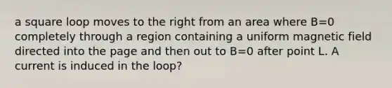 a square loop moves to the right from an area where B=0 completely through a region containing a uniform magnetic field directed into the page and then out to B=0 after point L. A current is induced in the loop?