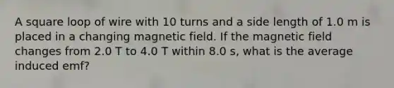 A square loop of wire with 10 turns and a side length of 1.0 m is placed in a changing magnetic field. If the magnetic field changes from 2.0 T to 4.0 T within 8.0 s, what is the average induced emf?