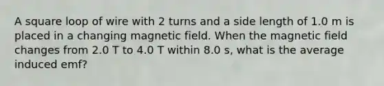 A square loop of wire with 2 turns and a side length of 1.0 m is placed in a changing magnetic field. When the magnetic field changes from 2.0 T to 4.0 T within 8.0 s, what is the average induced emf?