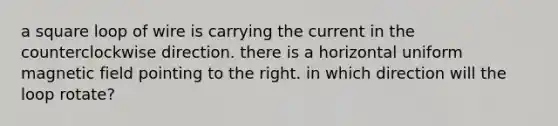 a square loop of wire is carrying the current in the counterclockwise direction. there is a horizontal uniform magnetic field pointing to the right. in which direction will the loop rotate?