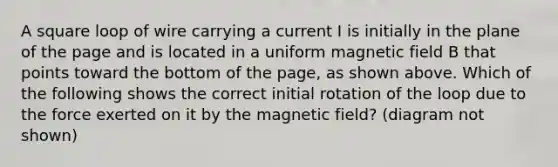 A square loop of wire carrying a current I is initially in the plane of the page and is located in a uniform magnetic field B that points toward the bottom of the page, as shown above. Which of the following shows the correct initial rotation of the loop due to the force exerted on it by the magnetic field? (diagram not shown)