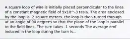 A square loop of wire is initially placed perpendicular to the lines of a constant magnetic field of 5x10^-3 tesla. The area enclosed by the loop is .2 square meters. the loop is then turned through at an angle of 90 degrees so that the plane of the loop is parallel to the field lines. The turn takes .1 seconds The average emf induced in the loop during the turn is...