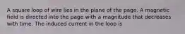 A square loop of wire lies in the plane of the page. A magnetic field is directed into the page with a magnitude that decreases with time. The induced current in the loop is