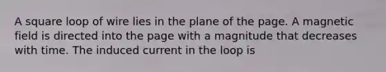 A square loop of wire lies in the plane of the page. A magnetic field is directed into the page with a magnitude that decreases with time. The induced current in the loop is