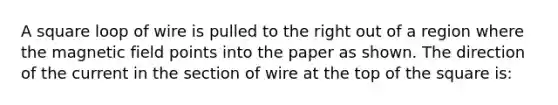 A square loop of wire is pulled to the right out of a region where the magnetic field points into the paper as shown. The direction of the current in the section of wire at the top of the square is: