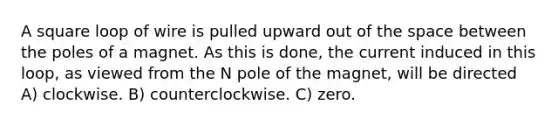 A square loop of wire is pulled upward out of the space between the poles of a magnet. As this is done, the current induced in this loop, as viewed from the N pole of the magnet, will be directed A) clockwise. B) counterclockwise. C) zero.