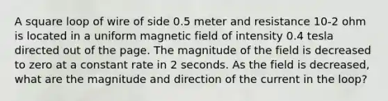 A square loop of wire of side 0.5 meter and resistance 10-2 ohm is located in a uniform magnetic field of intensity 0.4 tesla directed out of the page. The magnitude of the field is decreased to zero at a constant rate in 2 seconds. As the field is decreased, what are the magnitude and direction of the current in the loop?