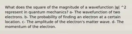 What does the square of the magnitude of a wavefunction |ψ| ^2 represent in quantum mechanics? a- The wavefunction of two electrons. b- The probability of finding an electron at a certain location. c- The amplitude of the electron's matter wave. d- The momentum of the electron.