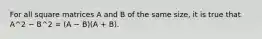 For all square matrices A and B of the same size, it is true that A^2 − B^2 = (A − B)(A + B).