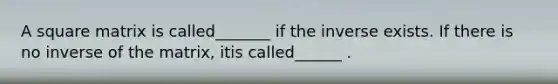 A square matrix is called_______ if the inverse exists. If there is no inverse of the matrix, itis called______ .