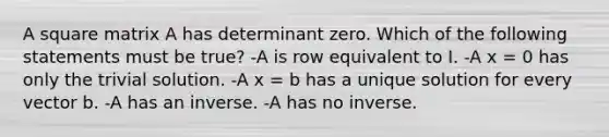 A square matrix A has determinant zero. Which of the following statements must be true? -A is row equivalent to I. -A x = 0 has only the trivial solution. -A x = b has a unique solution for every vector b. -A has an inverse. -A has no inverse.