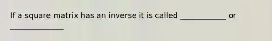 If a square matrix has an inverse it is called ____________ or ______________