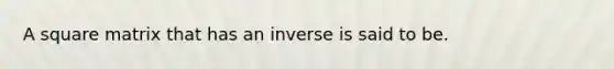 A square matrix that has an inverse is said to be.