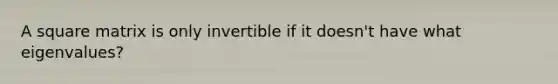 A square matrix is only invertible if it doesn't have what eigenvalues?