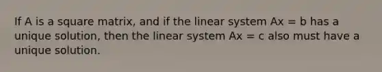 If A is a square matrix, and if the linear system Ax = b has a unique solution, then the linear system Ax = c also must have a unique solution.