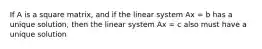 If A is a square matrix, and if the linear system Ax = b has a unique solution, then the linear system Ax = c also must have a unique solution