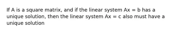 If A is a square matrix, and if the linear system Ax = b has a unique solution, then the linear system Ax = c also must have a unique solution