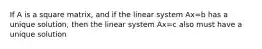 If A is a square matrix, and if the linear system Ax=b has a unique solution, then the linear system Ax=c also must have a unique solution