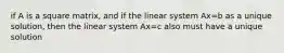 if A is a square matrix, and if the linear system Ax=b as a unique solution, then the linear system Ax=c also must have a unique solution