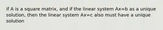 if A is a square matrix, and if the linear system Ax=b as a unique solution, then the linear system Ax=c also must have a unique solution