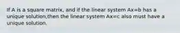 If A is a square matrix, and if the linear system Ax=b has a unique solution,then the linear system Ax=c also must have a unique solution.