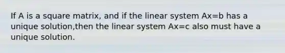 If A is a square matrix, and if the linear system Ax=b has a unique solution,then the linear system Ax=c also must have a unique solution.