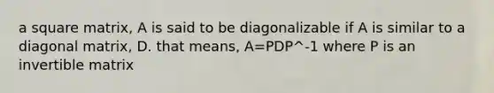 a square matrix, A is said to be diagonalizable if A is similar to a diagonal matrix, D. that means, A=PDP^-1 where P is an invertible matrix