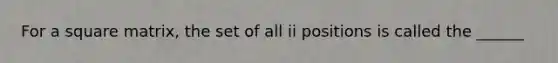 For a square matrix, the set of all ii positions is called the ______