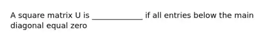 A square matrix U is _____________ if all entries below the main diagonal equal zero