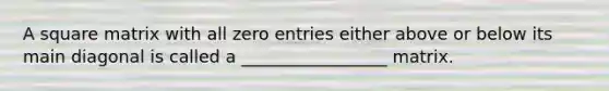 A square matrix with all zero entries either above or below its main diagonal is called a _________________ matrix.
