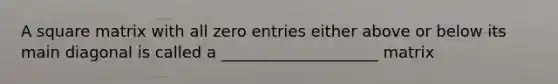 A square matrix with all zero entries either above or below its main diagonal is called a ____________________ matrix