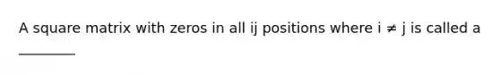 A square matrix with zeros in all ij positions where i ≠ j is called a ________