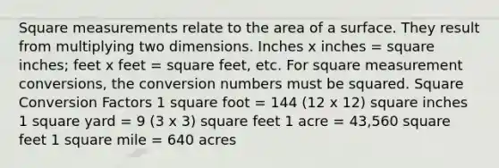 Square measurements relate to the area of a surface. They result from multiplying two dimensions. Inches x inches = square inches; feet x feet = square feet, etc. For square measurement conversions, the conversion numbers must be squared. Square Conversion Factors 1 square foot = 144 (12 x 12) square inches 1 square yard = 9 (3 x 3) square feet 1 acre = 43,560 square feet 1 square mile = 640 acres