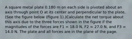 A square metal plate 0.180 m on each side is pivoted about an axis through point O at its center and perpendicular to the plate. (See the figure below (Figure 1).)Calculate the net torque about this axis due to the three forces shown in the figure if the magnitudes of the forces are F1 = 18.0 N, F2 = 27.0 N, and F3 = 14.0 N. The plate and all forces are in the plane of the page.