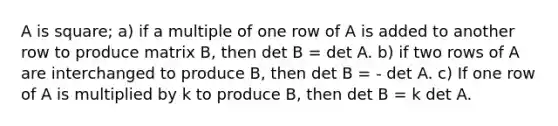 A is square; a) if a multiple of one row of A is added to another row to produce matrix B, then det B = det A. b) if two rows of A are interchanged to produce B, then det B = - det A. c) If one row of A is multiplied by k to produce B, then det B = k det A.