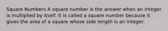 Square Numbers A square number is the answer when an integer is multiplied by itself. It is called a square number because it gives the area of a square whose side length is an integer.