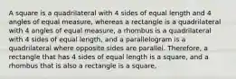 A square is a quadrilateral with 4 sides of equal length and 4 angles of equal measure, whereas a rectangle is a quadrilateral with 4 angles of equal measure, a rhombus is a quadrilateral with 4 sides of equal length, and a parallelogram is a quadrilateral where opposite sides are parallel. Therefore, a rectangle that has 4 sides of equal length is a square, and a rhombus that is also a rectangle is a square,