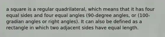 a square is a regular quadrilateral, which means that it has four equal sides and four equal angles (90-degree angles, or (100-gradian angles or <a href='https://www.questionai.com/knowledge/kIh722csLJ-right-angle' class='anchor-knowledge'>right angle</a>s). It can also be defined as a rectangle in which two adjacent sides have equal length.