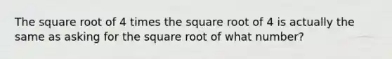 The square root of 4 times the square root of 4 is actually the same as asking for the square root of what number?