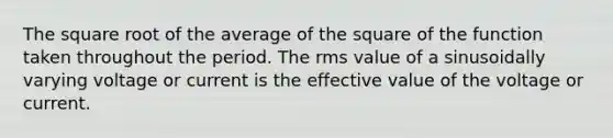 The square root of the average of the square of the function taken throughout the period. The rms value of a sinusoidally varying voltage or current is the effective value of the voltage or current.