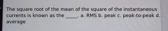 The square root of the mean of the square of the instantaneous currents is known as the _____. a. RMS b. peak c. peak-to-peak d. average