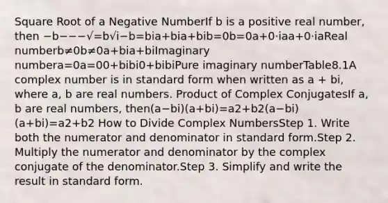 Square Root of a Negative NumberIf b is a positive real number, then −b−−−√=b√i−b=bia+bia+bib=0b=0a+0⋅iaa+0·iaReal numberb≠0b≠0a+bia+biImaginary numbera=0a=00+bibi0+bibiPure imaginary numberTable8.1A complex number is in standard form when written as a + bi, where a, b are real numbers. Product of Complex ConjugatesIf a, b are real numbers, then(a−bi)(a+bi)=a2+b2(a−bi)(a+bi)=a2+b2 How to Divide Complex NumbersStep 1. Write both the numerator and denominator in standard form.Step 2. Multiply the numerator and denominator by the complex conjugate of the denominator.Step 3. Simplify and write the result in standard form.