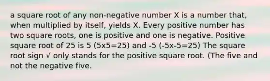 a square root of any non-negative number X is a number that, when multiplied by itself, yields X. Every positive number has two square roots, one is positive and one is negative. Positive square root of 25 is 5 (5x5=25) and -5 (-5x-5=25) The square root sign √ only stands for the positive square root. (The five and not the negative five.