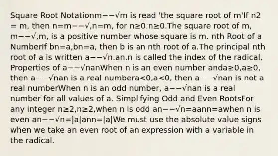 Square Root Notationm−−√m is read 'the square root of m'If n2 = m, then n=m−−√,n=m, for n≥0.n≥0.The square root of m, m−−√,m, is a positive number whose square is m. nth Root of a NumberIf bn=a,bn=a, then b is an nth root of a.The principal nth root of a is written a−−√n.an.n is called the index of the radical. Properties of a−−√nanWhen n is an even number anda≥0,a≥0, then a−−√nan is a real numbera<0,a<0, then a−−√nan is not a real numberWhen n is an odd number, a−−√nan is a real number for all values of a. Simplifying Odd and Even RootsFor any integer n≥2,n≥2,when n is odd an−−√n=aann=awhen n is even an−−√n=|a|ann=|a|We must use the absolute value signs when we take an even root of an expression with a variable in the radical.