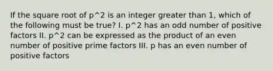 If the square root of p^2 is an integer greater than 1, which of the following must be true? I. p^2 has an odd number of positive factors II. p^2 can be expressed as the product of an even number of positive prime factors III. p has an even number of positive factors