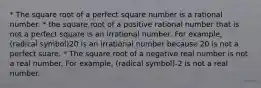 * The square root of a perfect square number is a rational number. * the square root of a positive rational number that is not a perfect square is an irrational number. For example, (radical symbol)20 is an irrational number because 20 is not a perfect suare. * The square root of a negative real number is not a real number. For example, (radical symbol)-2 is not a real number.